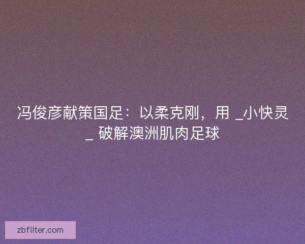冯俊彦献策国足：以柔克刚，用 _小快灵_ 破解澳洲肌肉足球