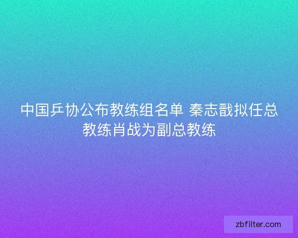 中国乒协公布教练组名单 秦志戬拟任总教练肖战为副总教练