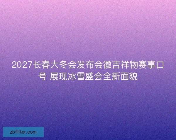 2027长春大冬会发布会徽吉祥物赛事口号 展现冰雪盛会全新面貌