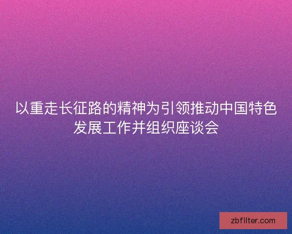 以重走长征路的精神为引领推动中国特色发展工作并组织座谈会
